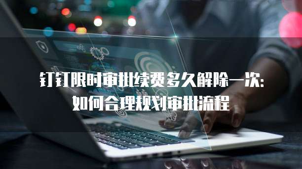 钉钉限时审批续费多久解除一次：如何合理规划审批流程