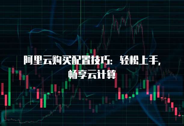 阿里云购买配置技巧：轻松上手，畅享云计算