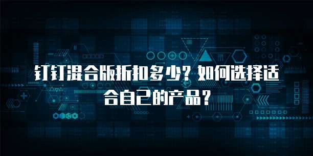钉钉混合版折扣多少？如何选择适合自己的产品？