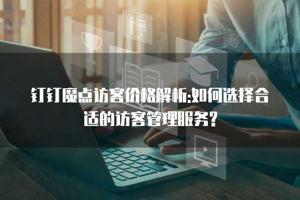 钉钉魔点访客价格解析:如何选择合适的访客管理服务?