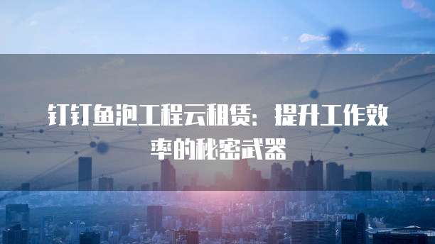 钉钉鱼泡工程云租赁：提升工作效率的秘密武器