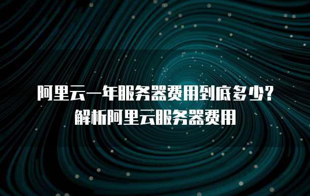 阿里云一年服务器费用到底多少? 解析阿里云服务器费用