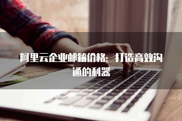 阿里云企业邮箱价格:打造高效沟通的利器