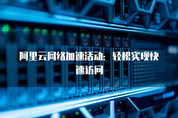 阿里云网络加速活动：轻松实现快速访问