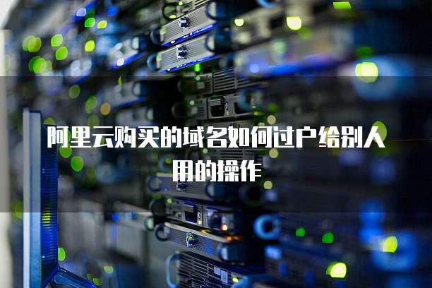 阿里云购买的域名如何过户给别人用的操作