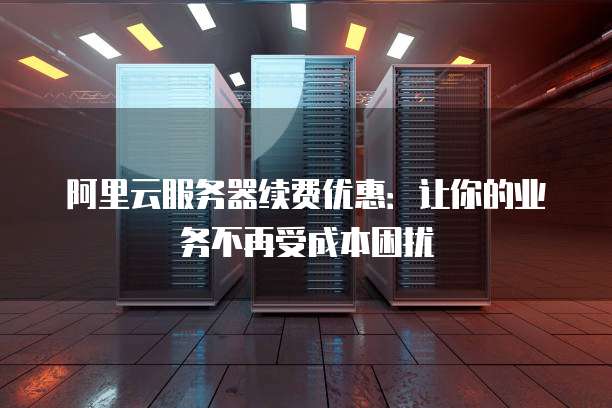 阿里云服务器续费优惠:让你的业务不再受成本困扰