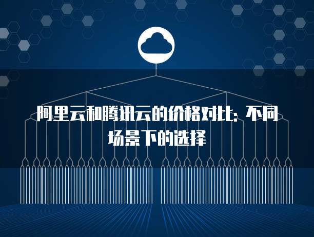 阿里云和腾讯云的价格对比: 不同场景下的选择