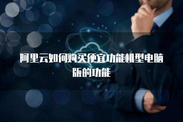 阿里云如何购买便宜功能机型电脑版的功能