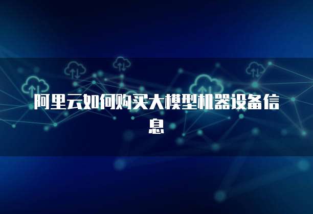 阿里云如何购买大模型机器设备信息