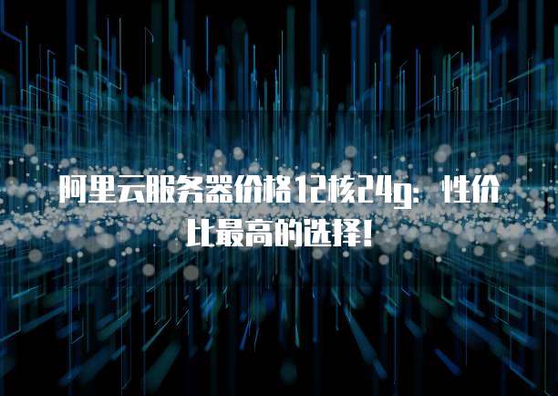 阿里云服务器价格12核24g：性价比最高的选择！