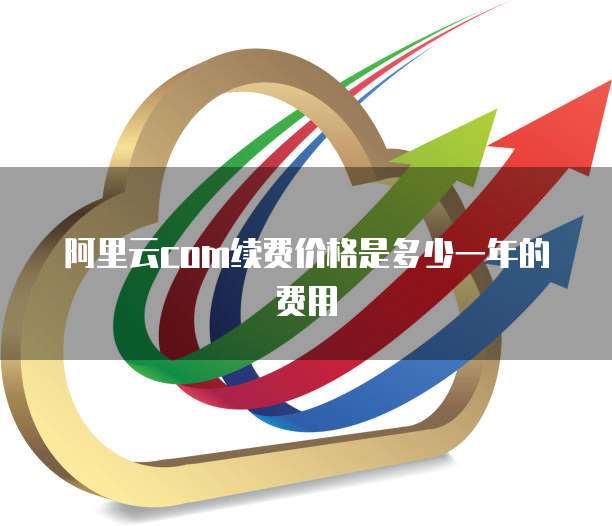 阿里云com续费价格是多少一年的费用