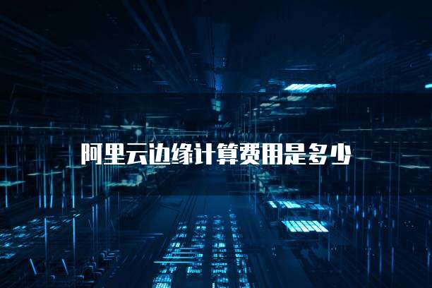 阿里云边缘计算费用是多少