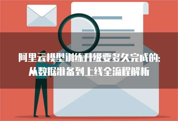 阿里云模型训练升级要多久完成的:从数据准备到上线全流程解析