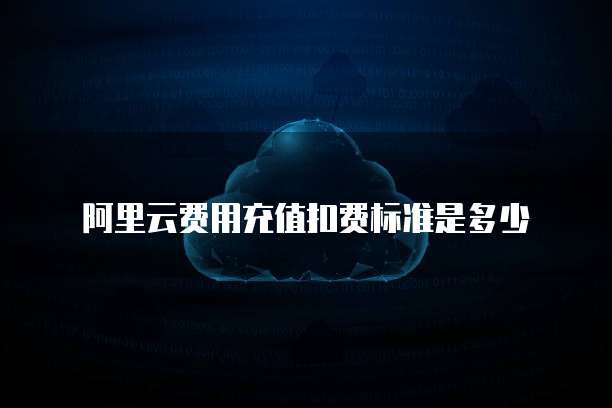 阿里云费用充值扣费标准是多少
