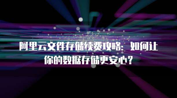 阿里云文件存储续费攻略:如何让你的数据存储更安心?