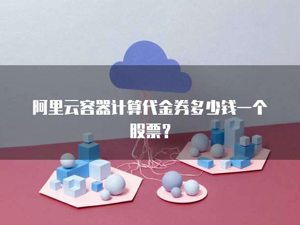 阿里云容器计算代金券多少钱一个股票?