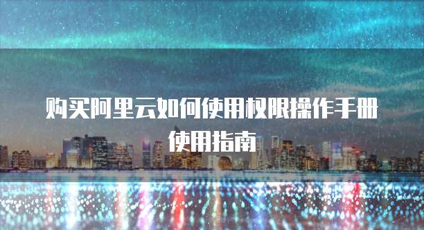 购买阿里云如何使用权限操作手册使用指南
