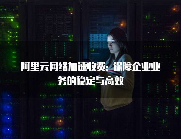 阿里云网络加速收费: 保障企业业务的稳定与高效