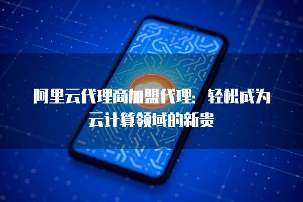 阿里云代理商加盟代理:轻松成为云计算领域的新贵