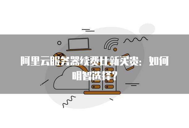 阿里云服务器续费比新买贵:如何明智选择?