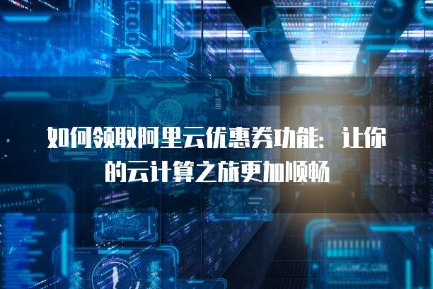 如何领取阿里云优惠券功能:让你的云计算之旅更加顺畅