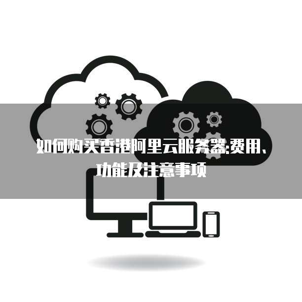 如何购买香港阿里云服务器:费用、功能及注意事项
