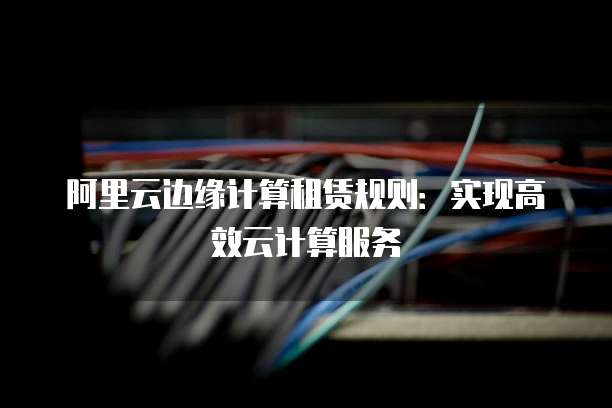 阿里云边缘计算租赁规则：实现高效云计算服务