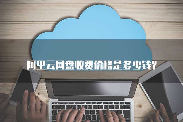 阿里云网盘收费价格是多少钱?