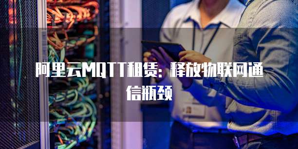 阿里云MQTT租赁: 释放物联网通信瓶颈