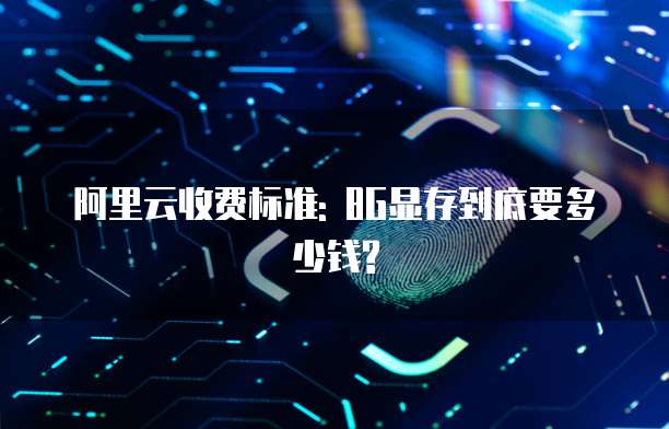 阿里云收费标准: 8G显存到底要多少钱?