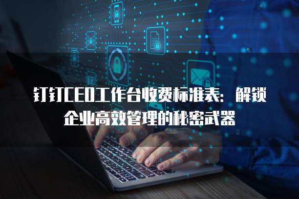 钉钉CEO工作台收费标准表:解锁企业高效管理的秘密武器