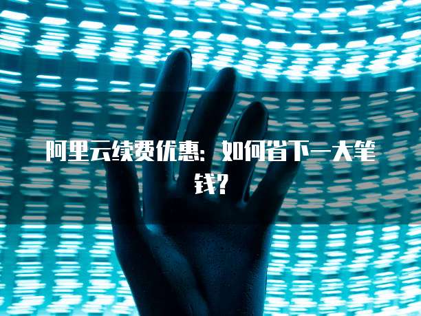 阿里云续费优惠:如何省下一大笔钱?
