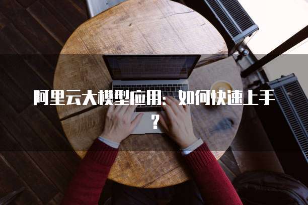 阿里云大模型应用:如何快速上手?