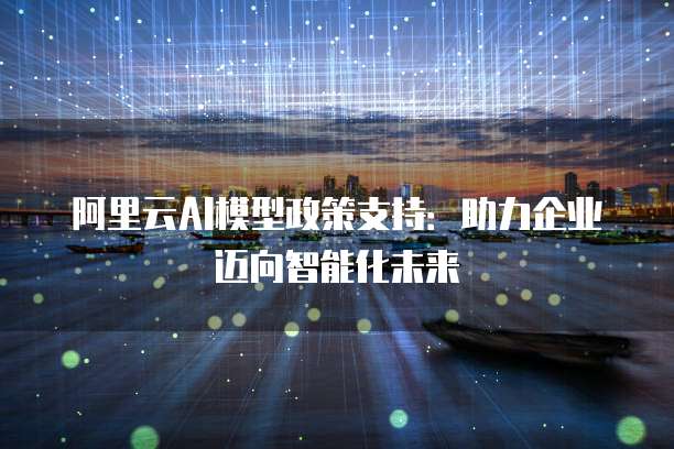 阿里云AI模型政策支持:助力企业迈向智能化未来