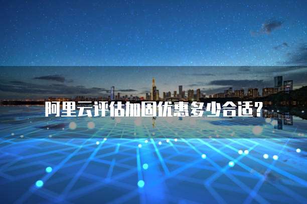 阿里云评估加固优惠多少合适?
