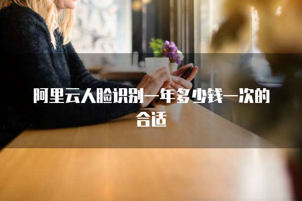 阿里云人脸识别一年多少钱一次的合适