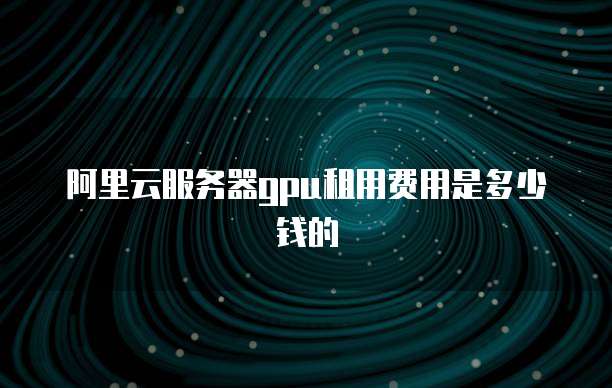 阿里云服务器gpu租用费用是多少钱的