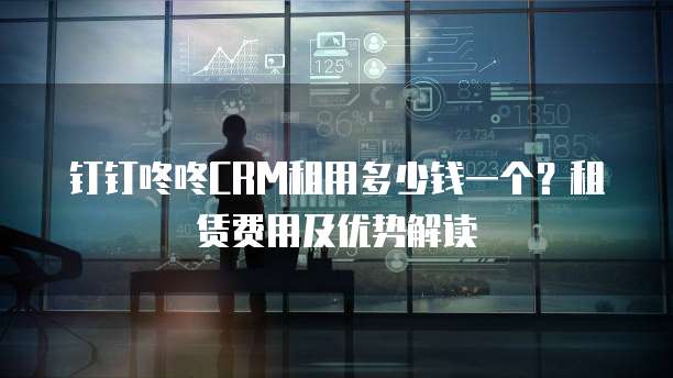 钉钉咚咚CRM租用多少钱一个?租赁费用及优势解读