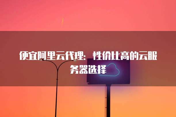便宜阿里云代理:性价比高的云服务器选择