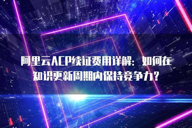 阿里云ACP续证费用详解：如何在知识更新周期内保持竞争力？