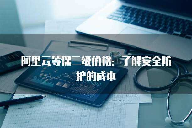 阿里云等保二级价格:了解安全防护的成本
