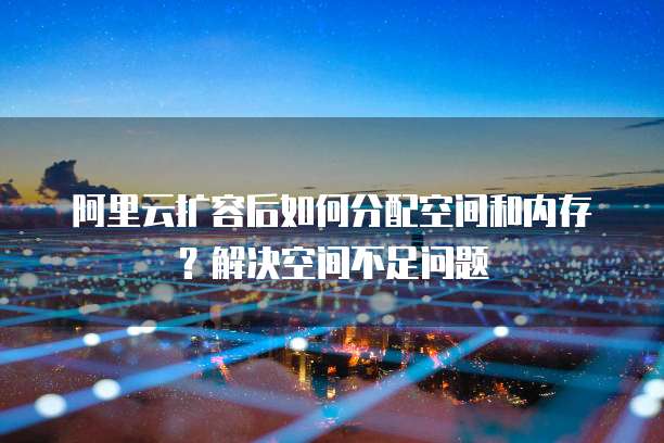 阿里云扩容后如何分配空间和内存？解决空间不足问题