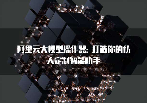 阿里云大模型操作器: 打造你的私人定制智能助手