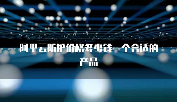 阿里云防护价格多少钱一个合适的产品