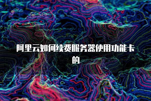 阿里云如何续费服务器使用功能卡的