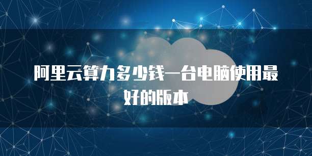 阿里云算力多少钱一台电脑使用最好的版本