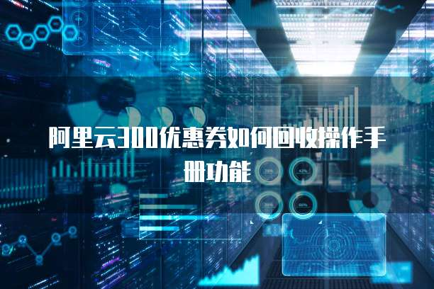 阿里云300优惠券如何回收操作手册功能