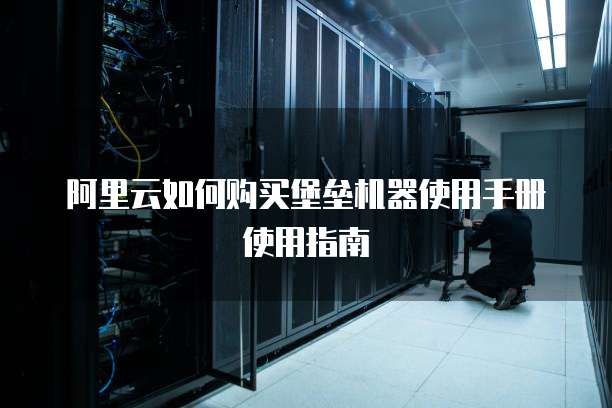 阿里云如何购买堡垒机器使用手册使用指南
