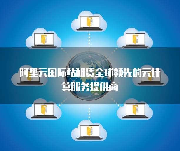 阿里云国际站租赁全球领先的云计算服务提供商