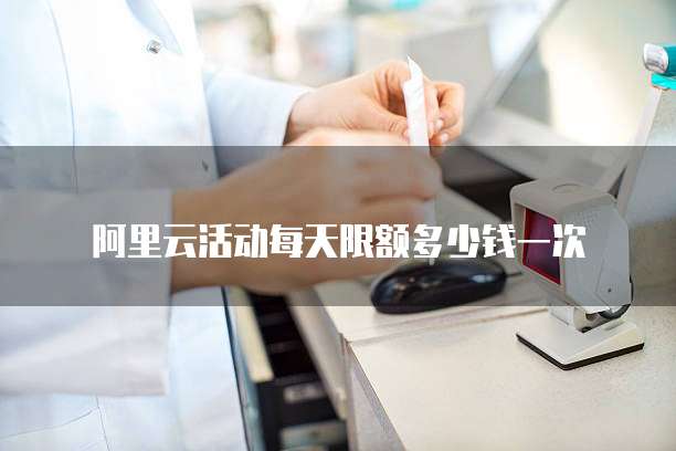 阿里云活动每天限额多少钱一次